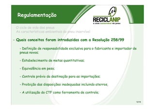 O ciclo de vida dos pneus
As características ambientais do pneu inservível
- Quais conceitos foram introduzidos com a Resolução 258/99
- Definição de responsabilidade exclusiva para o fabricante e importador de
pneus novos;
Regulamentação
- Estabelecimento de metas quantitativas;
- Equivalência em peso;
- Controle prévio da destinação para as importações;
- Proibição das disposições inadequadas incluindo aterros,
- A utilização do CTF como ferramenta de controle;
12/19
 