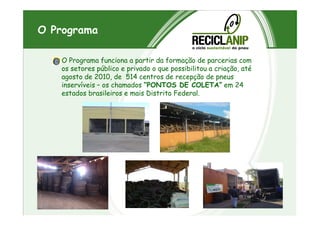 O Programa
O Programa funciona a partir da formação de parcerias com
os setores público e privado o que possibilitou a criação, até
agosto de 2010, de 514 centros de recepção de pneus
inservíveis – os chamados “PONTOS DE COLETA” em 24
estados brasileiros e mais Distrito Federal.
 
