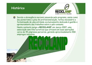 Histórico
Devido a abrangência nacional assumida pelo programa, assim como
seu pioneirismo e grau de profissionalização, tornou necessário a
formalização de uma entidade exclusivamente dedicada à gestão e
aprimoramento dos trabalhos sobre o pós-consumo.
Neste contexto surge a RECICLANIP em março 2007, uma
associação sem fins lucrativos que utilizará em suas operações
cerca de 45 empresas parceiras, gerando aproximadamente 900cerca de 45 empresas parceiras, gerando aproximadamente 900
empregos indiretos.
 