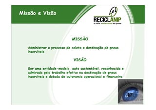 Missão e Visão
MISSÃO
Administrar o processo de coleta e destinação de pneus
inservíveis
VISÃO
Ser uma entidade-modelo, auto sustentável, reconhecida e
admirada pelo trabalho efetivo na destinação de pneus
inservíveis e dotada de autonomia operacional e financeira
 