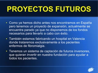 PROYECTOS FUTUROS
● Como ya hemos dicho antes nos encontramos en España
pero tenemos un proyecto de expansión, actualmente se
encuentra parado ya que no disponemos de los fondos
necesarios para llevarlo a cabo con éxito.
● También estamos fabricando un hospital en Valencia
donde trataremos exclusivamente a los pacientes
enfermos de fibromialgia.
● Tenemos un sistema de captación de futuros inversores,
que quieran invertir en nuestra fundación para ayudar a
todos los pacientes.
 