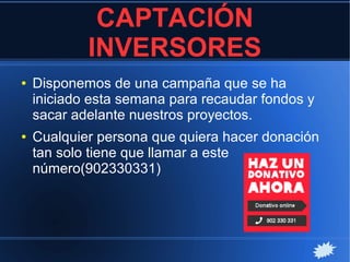 CAPTACIÓN
INVERSORES
● Disponemos de una campaña que se ha
iniciado esta semana para recaudar fondos y
sacar adelante nuestros proyectos.
● Cualquier persona que quiera hacer donación
tan solo tiene que llamar a este
número(902330331)
 