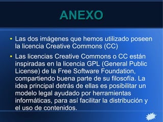 ANEXOANEXO
● Las dos imágenes que hemos utilizado poseen
la licencia Creative Commons (CC)
● Las licencias Creative Commons o CC están
inspiradas en la licencia GPL (General Public
License) de la Free Software Foundation,
compartiendo buena parte de su filosofía. La
idea principal detrás de ellas es posibilitar un
modelo legal ayudado por herramientas
informáticas, para así facilitar la distribución y
el uso de contenidos.
 