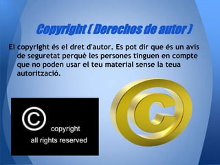 Copyright ( Derechos de autor )
El copyright és el dret d'autor. Es pot dir que és un avís
   de seguretat perquè les persones tinguen en compte
   que no poden usar el teu material sense la teua
   autorització.
 