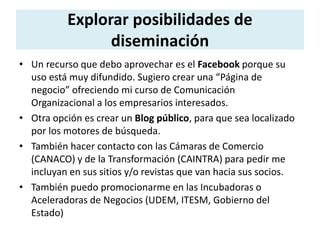 Explorar posibilidades de 
diseminación 
• Un recurso que debo aprovechar es el Facebook porque su 
uso está muy difundido. Sugiero crear una “Página de 
negocio” ofreciendo mi curso de Comunicación 
Organizacional a los empresarios interesados. 
• Otra opción es crear un Blog público, para que sea localizado 
por los motores de búsqueda. 
• También hacer contacto con las Cámaras de Comercio 
(CANACO) y de la Transformación (CAINTRA) para pedir me 
incluyan en sus sitios y/o revistas que van hacia sus socios. 
• También puedo promocionarme en las Incubadoras o 
Aceleradoras de Negocios (UDEM, ITESM, Gobierno del 
Estado) 
 