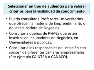 Seleccionar un tipo de audiencia para valorar 
criterios para la visibilidad de conocimiento 
• Puedo consultar a Profesores Universitarios 
que ofrecen la materia de Emprendimiento o 
de la Incubadora de Negocios. 
• Consultar a dueños de PyMEs que estén 
inscritos en incubadoras de Negocios, en 
Universidades o públicas. 
• Consultar a los responsables de “relación con 
socios” de diferentes cámaras empresariales 
(Por ejemplo CAINTRA o CANACO). 
 