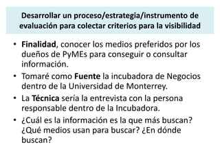 Desarrollar un proceso/estrategia/instrumento de 
evaluación para colectar criterios para la visibilidad 
• Finalidad, conocer los medios preferidos por los 
dueños de PyMEs para conseguir o consultar 
información. 
• Tomaré como Fuente la incubadora de Negocios 
dentro de la Universidad de Monterrey. 
• La Técnica sería la entrevista con la persona 
responsable dentro de la Incubadora. 
• ¿Cuál es la información es la que más buscan? 
¿Qué medios usan para buscar? ¿En dónde 
buscan? 
 
