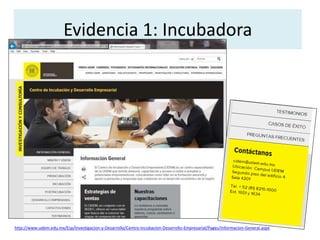 Evidencia 1: Incubadora 
http://www.udem.edu.mx/Esp/Investigacion-y-Desarrollo/Centro-Incubacion-Desarrollo-Empresarial/Pages/Informacion-General.aspx 
 