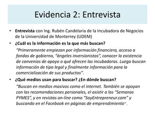 Evidencia 2: Entrevista 
• Entrevista con Ing. Rubén Candelaria de la Incubadora de Negocios 
de la Universidad de Monterrey (UDEM) 
• ¿Cuál es la información es la que más buscan? 
“Primeramente empiezan por información financiera, acceso a 
fondos de gobierno, “ángeles inversionistas”, conocer la existencia 
de convenios de apoyo o qué ofrecen las incubadoras. Luego buscan 
información de tipo legal y finalmente información para la 
comercialización de sus productos”. 
• ¿Qué medios usan para buscar? ¿En dónde buscan? 
“Buscan en medios masivos como el internet. También se apoyan 
con las recomendaciones personales, el asistir a las “Semanas 
PYMES”, y en revistas on-line como “SoyEntrepreneur.com” y 
buscando en el Facebook en páginas de emprendimiento” . 
 