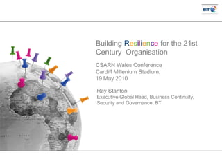 Ray Stanton
Executive Global Head, Business Continuity,
Security and Governance, BT
Building Resilience for the 21st
Century Organisation
CSARN Wales Conference
Cardiff Millenium Stadium,
19 May 2010
 