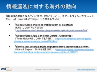 Copyright © 2014 Cloud Security Alliance www.cloudsecurityalliance.org 
情報漏洩の発端となるデバイスが、PC／サーバー、スマートフォン／タブレット から、IoT（Internet of Things）へと拡張している 
• 
「Google Glass enters operating room at Stanford」 （CNET、2014年7月30日） （http://www.cnet.com/news/google-glass-enters-operating-room-at-stanford/） 
• 
「Google Glass App Can Steal Others' Passwords」 （Tom's Guide US、2014年8月6日）（http://www.tomsguide.com/us/google- glasss-can-steal-passwords,news-19283.html） 
• 
「Device that controls triple amputee's hand movement is stolen」 （Stars & Stripes、2014年8月23日）（http://www.stripes.com/news/us/device- that-controls-triple-amputee-s-hand-movement-is-stolen-1.299657）  