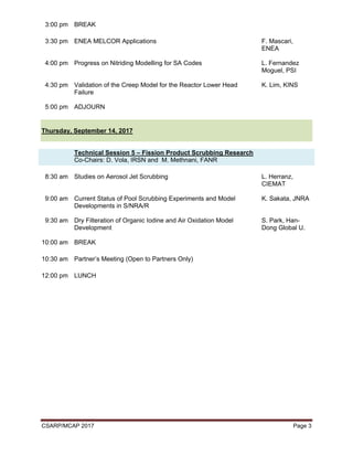 CSARP/MCAP 2017 Page 3
3:00 pm BREAK
3:30 pm ENEA MELCOR Applications F. Mascari,
ENEA
4:00 pm Progress on Nitriding Modelling for SA Codes L. Fernandez
Moguel, PSI
4:30 pm Validation of the Creep Model for the Reactor Lower Head
Failure
K. Lim, KINS
5:00 pm ADJOURN
Thursday, September 14, 2017
Technical Session 5 – Fission Product Scrubbing Research
Co-Chairs: D. Vola, IRSN and M. Methnani, FANR
8:30 am Studies on Aerosol Jet Scrubbing L. Herranz,
CIEMAT
9:00 am Current Status of Pool Scrubbing Experiments and Model
Developments in S/NRA/R
K. Sakata, JNRA
9:30 am Dry Filteration of Organic Iodine and Air Oxidation Model
Development
S. Park, Han-
Dong Global U.
10:00 am BREAK
10:30 am Partner’s Meeting (Open to Partners Only)
12:00 pm LUNCH
 