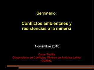 Seminario:
Conflictos ambientales y
resistencias a la minería
Noviembre 2010
Cesar Padilla
Observatorio de Conflictos Mineros de América Latina
OCMAL
 