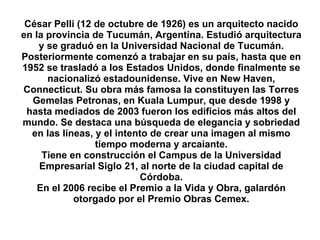 César Pelli (12 de octubre de 1926) es un arquitecto nacido en la provincia de Tucumán, Argentina. Estudió arquitectura y se graduó en la Universidad Nacional de Tucumán. Posteriormente comenzó a trabajar en su país, hasta que en 1952 se trasladó a los Estados Unidos, donde finalmente se nacionalizó estadounidense. Vive en New Haven, Connecticut. Su obra más famosa la constituyen las Torres Gemelas Petronas, en Kuala Lumpur, que desde 1998 y hasta mediados de 2003 fueron los edificios más altos del mundo. Se destaca una búsqueda de elegancia y sobriedad en las líneas, y el intento de crear una imagen al mismo tiempo moderna y arcaiante. Tiene en construcción el Campus de la Universidad Empresarial Siglo 21, al norte de la ciudad capital de Córdoba. En el 2006 recibe el Premio a la Vida y Obra, galardón otorgado por el Premio Obras Cemex. 