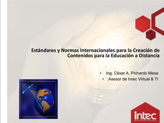 Estándares y Normas Internacionales para la Creación de 
               Contenidos para la Educación a Distancia


                             •    Ing. César A. Pichardo Mesa
                                 • Asesor de Intec Virtual & TI




                                                           1
 