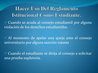  Cuando se acuda al consejo estudiantil por alguna 
violación de los derechos estudiantiles. 
 Al momento de apelar una queja ante el consejo 
universitario por alguna sanción injusta 
 Cuando el estudiante se dirija al consejo a solicitar 
una prueba supletoria. 
 