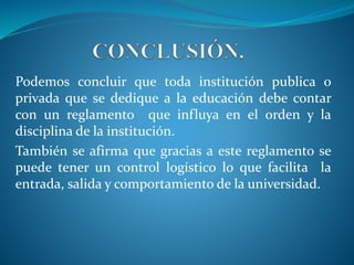 Podemos concluir que toda institución publica o 
privada que se dedique a la educación debe contar 
con un reglamento que influya en el orden y la 
disciplina de la institución. 
También se afirma que gracias a este reglamento se 
puede tener un control logístico lo que facilita la 
entrada, salida y comportamiento de la universidad. 
 