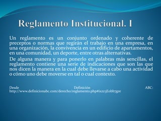 Un reglamento es un conjunto ordenado y coherente de 
preceptos o normas que regirán el trabajo en una empresa, en 
una organización, la convivencia en un edificio de apartamentos, 
en una comunidad, un deporte, entre otras alternativas. 
De alguna manera y para ponerlo en palabras más sencillas, el 
reglamento contiene una serie de indicaciones que son las que 
nos dicen la manera en la cual debe llevarse a cabo una actividad 
o cómo uno debe moverse en tal o cual contexto. 
Desde Definición ABC: 
http://www.definicionabc.com/derecho/reglamento.php#ixzz3Eobb7gre 
 