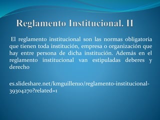 El reglamento institucional son las normas obligatoria 
que tienen toda institución, empresa o organización que 
hay entre persona de dicha institución. Además en el 
reglamento institucional van estipuladas deberes y 
derecho 
es.slideshare.net/kmguillen10/reglamento-institucional- 
39304270?related=1 
 