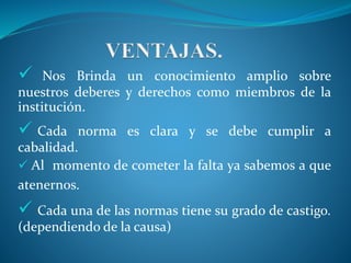  Nos Brinda un conocimiento amplio sobre 
nuestros deberes y derechos como miembros de la 
institución. 
 Cada norma es clara y se debe cumplir a 
cabalidad. 
 Al momento de cometer la falta ya sabemos a que 
atenernos. 
 Cada una de las normas tiene su grado de castigo. 
(dependiendo de la causa) 
 