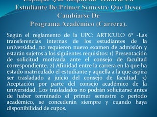 Según el reglamento de la UPC: ARTICULO 6° -Las 
transferencias internas de los estudiantes de la 
universidad, no requieren nuevo examen de admisión y 
estarán sujetos a los siguientes requisitos: 1) Presentación 
de solicitud motivada ante el consejo de facultad 
correspondiente. 2) Afinidad entre la carrera en la que ha 
estado matriculado el estudiante y aquella a la que aspira 
ser trasladado a juicio del consejo de facultad. 3) 
Aceptación por parte del consejo académico de la 
universidad. Los trasladados no podrán solicitarse antes 
de haber terminado el primer semestre o periodo 
académico, se concederán siempre y cuando haya 
disponibilidad de cupos. 
 