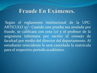 Según el reglamento institucional de la UPC: 
ARTICULO 53°- Cuando una prueba sea anulada por 
fraude, se calificara con cera (0) y el profesor de la 
asignatura informara por escrito al consejo de 
facultad por medio del director del departamento. Al 
estudiante reincidente le será cancelada la matricula 
para el respectivo periodo académico. 
 