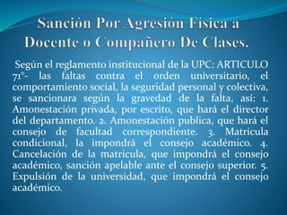 Según el reglamento institucional de la UPC: ARTICULO 
71°- las faltas contra el orden universitario, el 
comportamiento social, la seguridad personal y colectiva, 
se sancionara según la gravedad de la falta, así: 1. 
Amonestación privada, por escrito, que hará el director 
del departamento. 2. Amonestación publica, que hará el 
consejo de facultad correspondiente. 3. Matricula 
condicional, la impondrá el consejo académico. 4. 
Cancelación de la matricula, que impondrá el consejo 
académico, sanción apelable ante el consejo superior. 5. 
Expulsión de la universidad, que impondrá el consejo 
académico. 
 