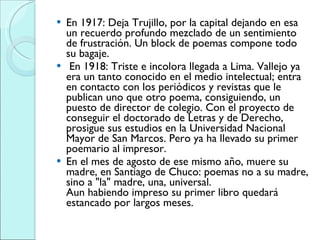 En 1917: Deja Trujillo, por la capital dejando en esa un recuerdo profundo mezclado de un sentimiento de frustración. Un block de poemas compone todo su bagaje. En 1918: Triste e incolora llegada a Lima. Vallejo ya era un tanto conocido en el medio intelectual; entra en contacto con los periódicos y revistas que le publican uno que otro poema, consiguiendo, un puesto de director de colegio. Con el proyecto de conseguir el doctorado de Letras y de Derecho, prosigue sus estudios en la Universidad Nacional Mayor de San Marcos. Pero ya ha llevado su primer poemario al impresor. En el mes de agosto de ese mismo año, muere su madre, en Santiago de Chuco: poemas no a su madre, sino a "la" madre, una, universal. Aun habiendo impreso su primer libro quedará estancado por largos meses.  