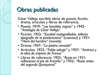 Obras publicadas César Vallejo escribió obras de poesía, ficción, drama, artículos y libros de referencia.  Poesía: 1919- “ Los heraldos negros”  y 1942- “ Antología de César Vallejo” Ficción: 1923- “ Escalad melografiadas, talleres tipografía de la penitenciaria”  (cuentos) y 1931- “ Hora del hombre”  (novela) Drama: 1937-  “La piedra cansada”   Artículos: 1923- “ Fabla salvaje”  y 1937- “ América y la idea de imperio de Franco” Libros de referencia: 1932- “ Rusia en 1931: reflexiones al pie de Kremlin”  y 1932- “ Rusia antes del segundo Quinquenal”   