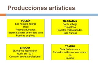 Producciones artísticas
POESÍA
Los heraldo negros
Trilce
Poemas humanos
España, aparta de mí este cáliz
Poemas en prosa
NARRATIVA
Fabla salvaje
Tungsteno
Escalas melografiadas
Paco Yunque
ENSAYO
El Arte y la Revolución
Rusia en 1931
Contra el secreto profesional
TEATRO
Colacho hermanos
Entre dos orillas corre el mismo
río
Lockout
 