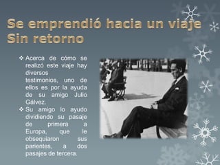  Acerca de cómo se
  realizó este viaje hay
  diversos
  testimonios, uno de
  ellos es por la ayuda
  de su amigo Julio
  Gálvez.
 Su amigo lo ayudo
  dividiendo su pasaje
  de      primera      a
  Europa,     que     le
  obsequiaron        sus
  parientes,    a    dos
  pasajes de tercera.
 