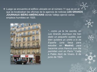  Luego se encuentra el edificio ubicado en el número 11 que es en el
  que se localizaban las oficinas de la agencia de noticias LES GRANDS
  JOURNAUX IBÉRO-AMÉRICAINS donde Vallejo ejerció varios
  empleos humildes en 1925.




                                       “…como ya le he escrito, en
                                       Les Grands Journaux me han
                                       dado un pequeño sueldo, que
                                       bien quisiera yo unirlo a lo de
                                       España (una beca para
                                       estudiar en Madrid) para
                                       hacerme unos francos que me
                                       permitan vivir en París." Carta
                                       a Pablo Abril de Vivero. 8 de
                                       junio de 1925.
 