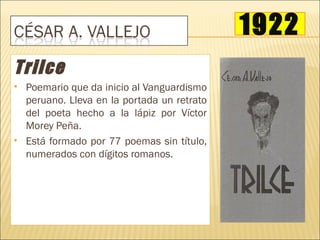 1922
Trilce
   Poemario que da inicio al Vanguardismo
    peruano. Lleva en la portada un retrato
    del poeta hecho a la lápiz por Víctor
    Morey Peña.
   Está formado por 77 poemas sin título,
    numerados con dígitos romanos.
 