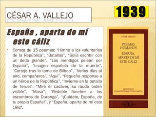 1939
España , aparta de mí
 este cáliz
   Consta de 15 poemas: “Himno a los voluntarios
    de la República”, “Batallas”, “Solía escribir con
    un dedo grande”, “Los mendigos pelean por
    España”, “Imagen española de la muerte”,
    “Cortejo tras la toma de Bilbao”, “Varios días al
    aire, compañeros”, “Aquí”, “Pequeño responso a
    un héroe de la República”, "Invierno en la batalla
    de Teruel”, “Miré el cadáver, su raudo orden
    visible“, “Masa”, “Redoble fúnebre a los
    escombros de Durango”, “¡Cuídate, España, de
    tu propia España!”, y “España, aparta de mí este
    cáliz".
 