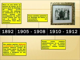 Nace en una fecha no
precisa de marzo, en la
sierra norte de Santiago
de      Chuco     (3.115
m.s.n.m). Sin embargo
lo celebramos el 16 de
marzo     porque     una
investigación de André           Cursa estudios primarios
Coyné estimó que esa             en Santiago de Chuco y
era    la    fecha    de         secundarios           en
nacimiento. Eran doce            Huamachuco.
hermanos.




1892 1905 - 1908 1910 - 1912

                                                  Ocupa      varios     empleos
                                                  administrativos: en un centro
Sus padres querían dedicarlo                      minero,   en   una   hacienda
al sacerdocio, lo que él en su                    azucarera… Piensa estudiar
primera infancia aceptó de                        Medicina.
muy buena gana: de ahí que
existan tantas referencias
bíblicas y litúrgicas en sus
primeros versos.
 