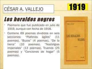 1919
Los heraldos negros
   Poemario que fue publicado en julio de
    1919, aunque con fecha de 1918.
   Contiene 69 poemas divididos en seis
    secciones: “Plafones ágiles” (11
    poemas), “Buzos” (4 poemas), “De la
    tierra” (10 poemas), “Nostalgias
    imperiales” (13 poemas), Truenos (25
    poemas) y “Canciones de hogar” (5
    poemas).
 
