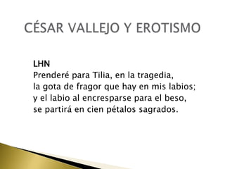 LHN
Prenderé para Tilia, en la tragedia,
la gota de fragor que hay en mis labios;
y el labio al encresparse para el beso,
se partirá en cien pétalos sagrados.

 