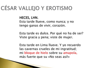 HECES, LHN.
Esta tarde llueve, como nunca; y no
tengo ganas de vivir, corazón.
Esta tarde es dulce. Por qué no ha de ser?
Viste gracia y pena; viste de mujer.
Esta tarde en Lima llueve. Y yo recuerdo
las cavernas crueles de mi ingratitud;
mi bloque de hielo sobre su amapola,
más fuerte que su «No seas así!»

 