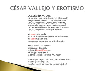 LA COPA NEGRA, LHN.

La noche es una copa de mal. Un silbo agudo
del guardia la atraviesa, cual vibrante alfiler.
Oye, tú, mujerzuela, ¿cómo, si ya te fuiste,
la onda aún es negra y me hace aún arder?
La Tierra tiene bordes de féretro en la sombra.
Oye, tú, mujerzuela, no vayas a volver.
Mi carne nada, nada
en la copa de sombra que me hace aún doler;
mi carne nada en ella,
como en un pantanoso corazón de mujer.
Ascua astral... He sentido
secos roces de arcilla
sobre mi loto diáfano caer.
Ah, mujer! Por ti existe
la carne hecha de instinto. Ah, mujer!
Por eso ¡oh, negro cáliz! aun cuando ya te fuiste
me ahogo con el polvo,
y piafan en mis carnes más ganas de beber!

 