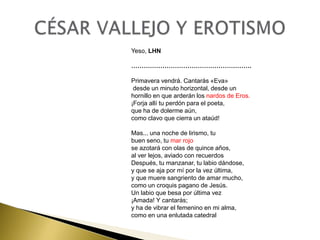 Yeso, LHN
………………………………………………….

Primavera vendrá. Cantarás «Eva»
desde un minuto horizontal, desde un
hornillo en que arderán los nardos de Eros.
¡Forja allí tu perdón para el poeta,
que ha de dolerme aún,
como clavo que cierra un ataúd!
Mas... una noche de lirismo, tu
buen seno, tu mar rojo
se azotará con olas de quince años,
al ver lejos, aviado con recuerdos
Después, tu manzanar, tu labio dándose,
y que se aja por mí por la vez última,
y que muere sangriento de amar mucho,
como un croquis pagano de Jesús.
Un labio que besa por última vez
¡Amada! Y cantarás;
y ha de vibrar el femenino en mi alma,
como en una enlutada catedral

 