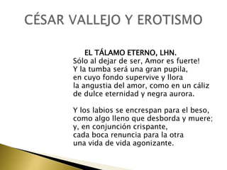 EL TÁLAMO ETERNO, LHN.
Sólo al dejar de ser, Amor es fuerte!
Y la tumba será una gran pupila,
en cuyo fondo supervive y llora
la angustia del amor, como en un cáliz
de dulce eternidad y negra aurora.
Y los labios se encrespan para el beso,
como algo lleno que desborda y muere;
y, en conjunción crispante,
cada boca renuncia para la otra
una vida de vida agonizante.

 