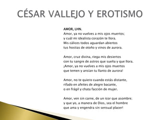 AMOR, LHN.
Amor, ya no vuelves a mis ojos muertos;
y cuál mi idealista corazón te llora.
Mis cálices todos aguardan abiertos
tus hostias de otoño y vinos de aurora.
Amor, cruz divina, riega mis desiertos
con tu sangre de astros que sueña y que llora.
¡Amor, ya no vuelves a mis ojos muertos
que temen y ansían tu llanto de aurora!
Amor, no te quiero cuando estás distante,
rifado en afeites de alegre bacante,
o en frágil y chata facción de mujer.
Amor, ven sin carne, de un icor que asombre;
y que yo, a manera de Dios, sea el hombre
que ama y engendra sin sensual placer!

 