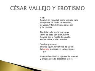 T VII
Rumbé sin novedad por la veteada calle
que yo me sé. Todo sin novedad,
de veras. Y fondeé hacia cosas así,
y fui pasado.
Doblé la calle por la que raras
veces se pasa con bien, salida
heroica por la herida de aquella
esquina viva, nada a medias.
Son los grandores,
el grito aquel, la claridad de careo,
la barreta sumersa en su función de
¡ya!

Cuando la calle está ojerosa de puertas,
y pregona desde descalzos atriles

 