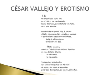 T XI
He encontrado a una niña
en la calle, y me ha abrazado.
Equis, disertada, quien la halló y la halle,
no la va a recordar.
Esta niña es mi prima. Hoy, al tocarle
el talle, mis manos han entrado en su edad
Y por la misma desolación marchóse,
delta al sol tenebloso,
trina entre los dos.
«Me he casado»,
me dice. Cuando lo que hicimos de niños
en casa de la tía difunta.
Se ha casado.
Se ha casado.
Tardes años latitudinales,
qué verdaderas ganas nos ha dado
de jugar a los toros, a las yuntas,
pero todo de engaños, de candor, como fue.

 