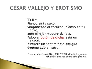 TXIII *
Pienso en tu sexo.
Simplificado el corazón, pienso en tu
sexo,
ante el hijar maduro del día.
Palpo el botón de dicha, está en
sazón.
Y muere un sentimiento antiguo
degenerado en seso.
* He publicado un PPtx: TRILCE XIII, donde hago una

reflexión extensa sobre este poema.

 