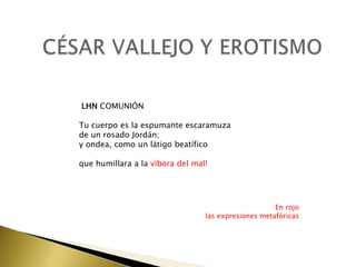 LHN COMUNIÓN
Tu cuerpo es la espumante escaramuza
de un rosado Jordán;
y ondea, como un látigo beatífico
que humillara a la víbora del mal!

En rojo
las expresiones metafóricas

 