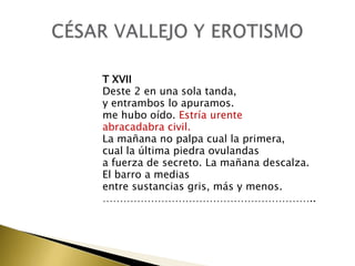 T XVII
Deste 2 en una sola tanda,
y entrambos lo apuramos.
me hubo oído. Estría urente
abracadabra civil.
La mañana no palpa cual la primera,
cual la última piedra ovulandas
a fuerza de secreto. La mañana descalza.
El barro a medias
entre sustancias gris, más y menos.
……………………………………………………..

 