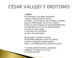 T XXXVII
He conocido a una pobre muchacha
a quien conduje hasta la escena.
La madre, sus hermanas qué amables y también
aquel su infortunado «tú no vas a volver».
Como en cierto negocio me iba admirablemente,
me rodeaban de un aire de dinasta florido.
La novia se volvía agua,
y cuán bien me solía llorar
su amor mal aprendido.
Me gustaba su tímida marinera
de humildes aderezos al dar las vueltas,
y cómo su pañuelo trazaba puntos,
tildes, a la melografía de su bailar de juncia.
Y cuando ambos burlamos al párroco,
quebróse mi negocio y el suyo
y la esfera barrida.

 