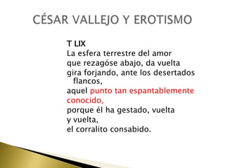 T LIX
La esfera terrestre del amor
que rezagóse abajo, da vuelta
gira forjando, ante los desertados
flancos,
aquel punto tan espantablemente
conocido,
porque él ha gestado, vuelta
y vuelta,
el corralito consabido.

 