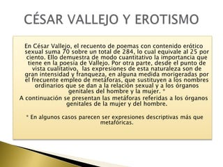 En César Vallejo, el recuento de poemas con contenido erótico
sexual suma 70 sobre un total de 284, lo cual equivale al 25 por
ciento. Ello demuestra de modo cuantitativo la importancia que
tiene en la poesía de Vallejo. Por otra parte, desde el punto de
vista cualitativo, las expresiones de esta naturaleza son de
gran intensidad y franqueza, en alguna medida morigeradas por
el frecuente empleo de metáforas, que sustituyen a los nombres
ordinarios que se dan a la relación sexual y a los órganos
genitales del hombre y la mujer. *
A continuación se presentan las metáforas referidas a los órganos
genitales de la mujer y del hombre.
* En algunos casos parecen ser expresiones descriptivas más que
metafóricas.

 